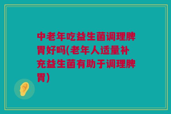 中老年吃益生菌调理脾胃好吗(老年人适量补充益生菌有助于调理脾胃)