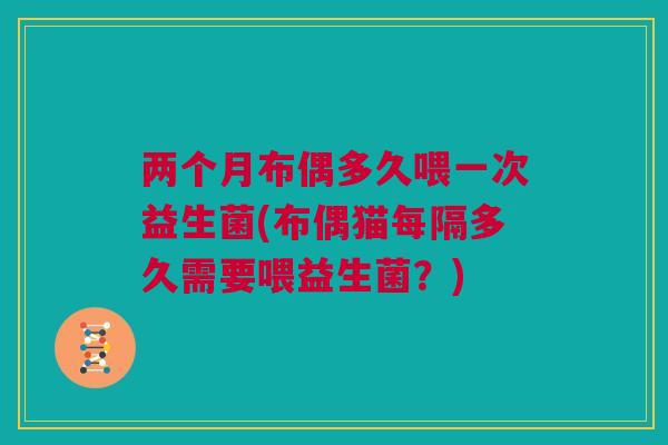两个月布偶多久喂一次益生菌(布偶猫每隔多久需要喂益生菌？)