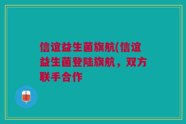 信谊益生菌旗航(信谊益生菌登陆旗航，双方联手合作