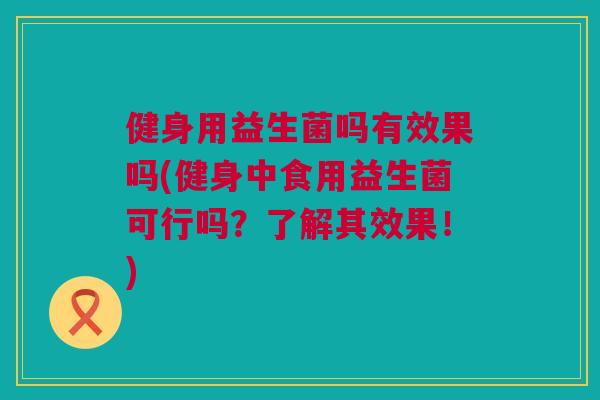 健身用益生菌吗有效果吗(健身中食用益生菌可行吗？了解其效果！)