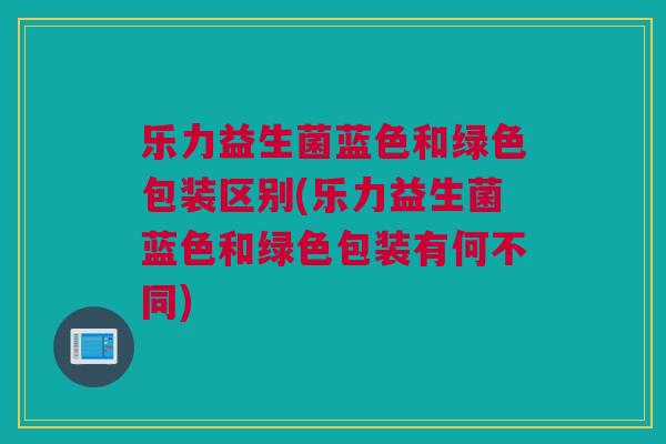 乐力益生菌蓝色和绿色包装区别(乐力益生菌蓝色和绿色包装有何不同)