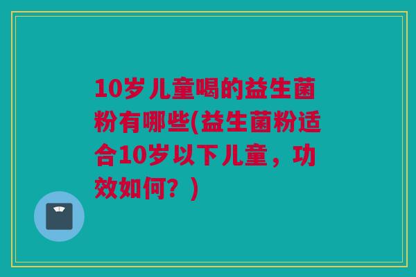 10岁儿童喝的益生菌粉有哪些(益生菌粉适合10岁以下儿童，功效如何？)