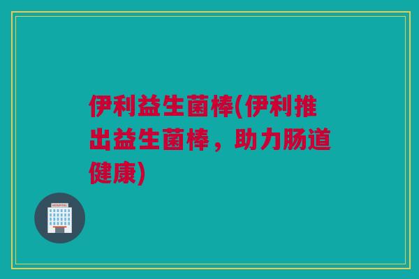 伊利益生菌棒(伊利推出益生菌棒，助力肠道健康)