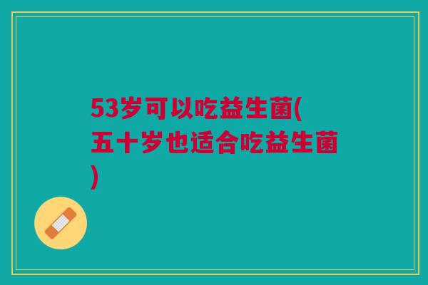 53岁可以吃益生菌(五十岁也适合吃益生菌)
