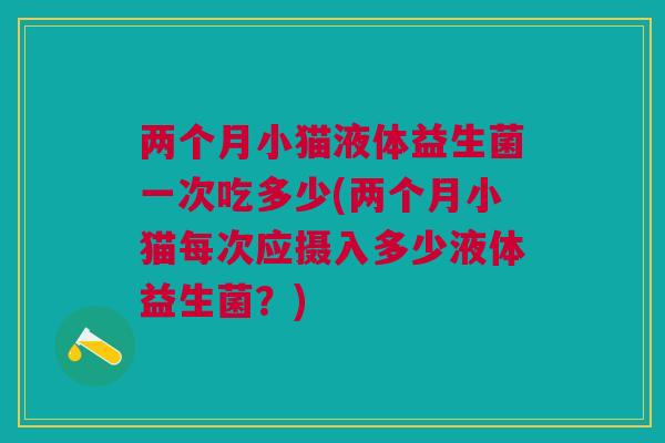 两个月小猫液体益生菌一次吃多少(两个月小猫每次应摄入多少液体益生菌？)