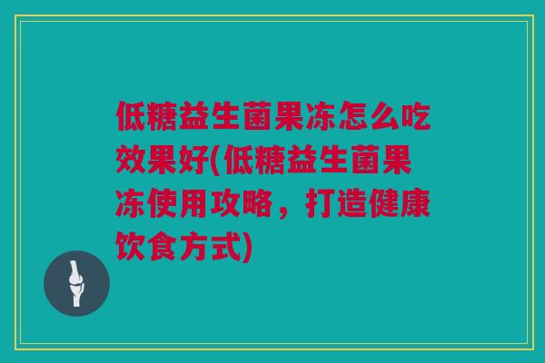 低糖益生菌果冻怎么吃效果好(低糖益生菌果冻使用攻略，打造健康饮食方式)