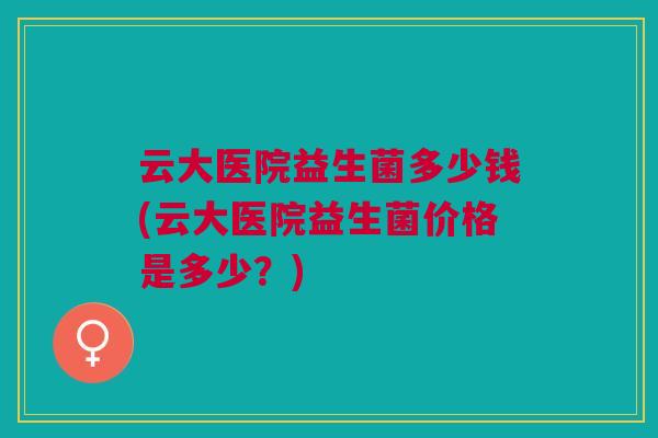 云大医院益生菌多少钱(云大医院益生菌价格是多少？)