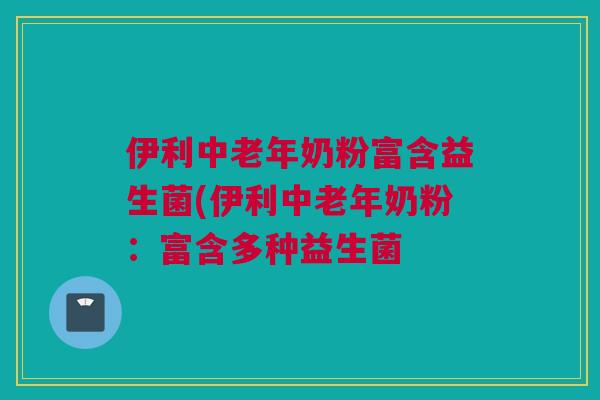 伊利中老年奶粉富含益生菌(伊利中老年奶粉：富含多种益生菌