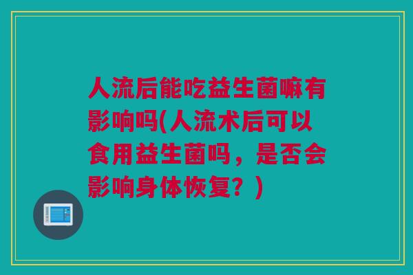 人流后能吃益生菌嘛有影响吗(人流术后可以食用益生菌吗，是否会影响身体恢复？)