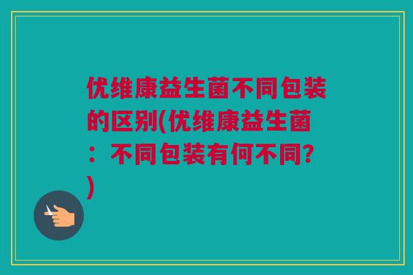 优维康益生菌不同包装的区别(优维康益生菌：不同包装有何不同？)