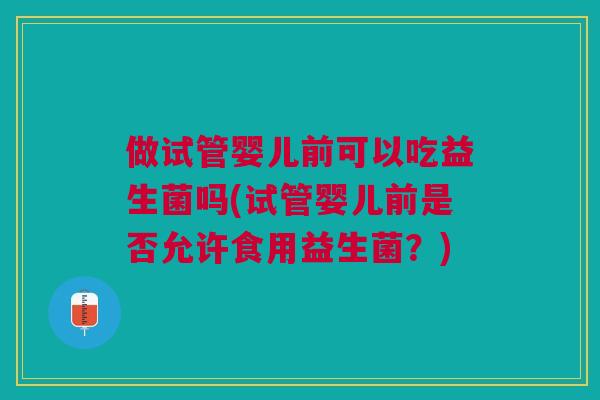 做试管婴儿前可以吃益生菌吗(试管婴儿前是否允许食用益生菌？)