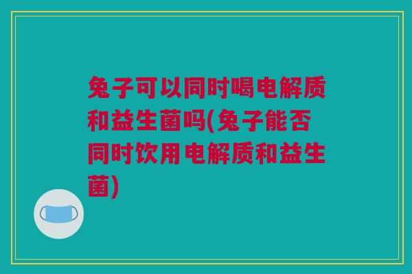 兔子可以同时喝电解质和益生菌吗(兔子能否同时饮用电解质和益生菌)
