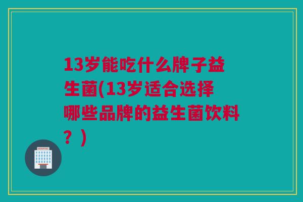 13岁能吃什么牌子益生菌(13岁适合选择哪些品牌的益生菌饮料？)
