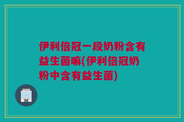 伊利倍冠一段奶粉含有益生菌嘛(伊利倍冠奶粉中含有益生菌)