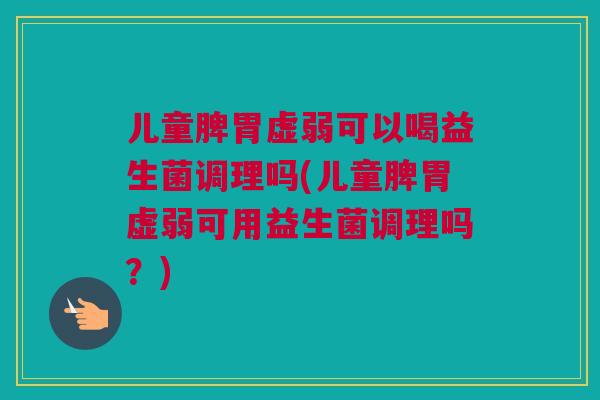 儿童脾胃虚弱可以喝益生菌调理吗(儿童脾胃虚弱可用益生菌调理吗？)