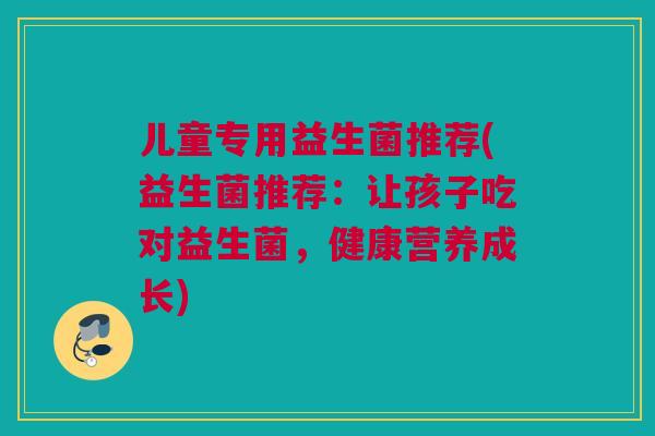 儿童专用益生菌推荐(益生菌推荐：让孩子吃对益生菌，健康营养成长)