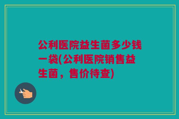公利医院益生菌多少钱一袋(公利医院销售益生菌，售价待查)