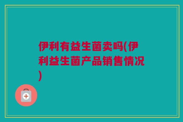 伊利有益生菌卖吗(伊利益生菌产品销售情况)