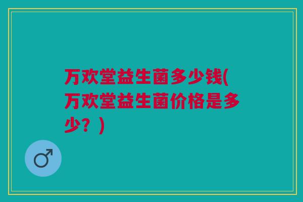万欢堂益生菌多少钱(万欢堂益生菌价格是多少？)