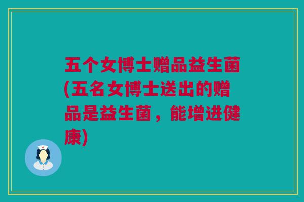 五个女博士赠品益生菌(五名女博士送出的赠品是益生菌，能增进健康)