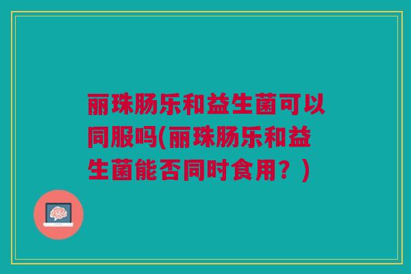 丽珠肠乐和益生菌可以同服吗(丽珠肠乐和益生菌能否同时食用？)