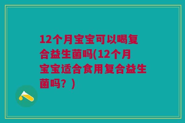 12个月宝宝可以喝复合益生菌吗(12个月宝宝适合食用复合益生菌吗？)