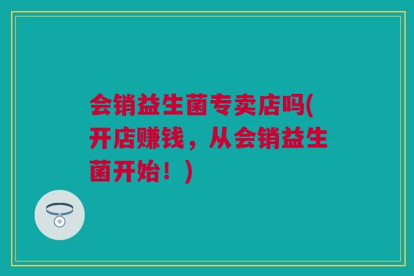 会销益生菌专卖店吗(开店赚钱，从会销益生菌开始！)