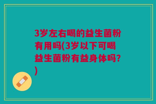 3岁左右喝的益生菌粉有用吗(3岁以下可喝益生菌粉有益身体吗？)