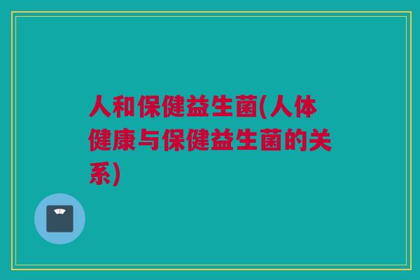 人和保健益生菌(人体健康与保健益生菌的关系)