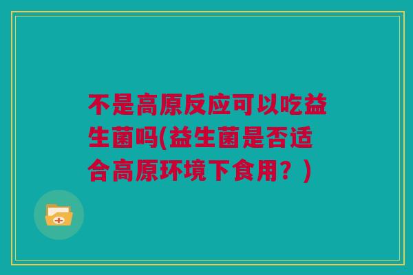 不是高原反应可以吃益生菌吗(益生菌是否适合高原环境下食用？)