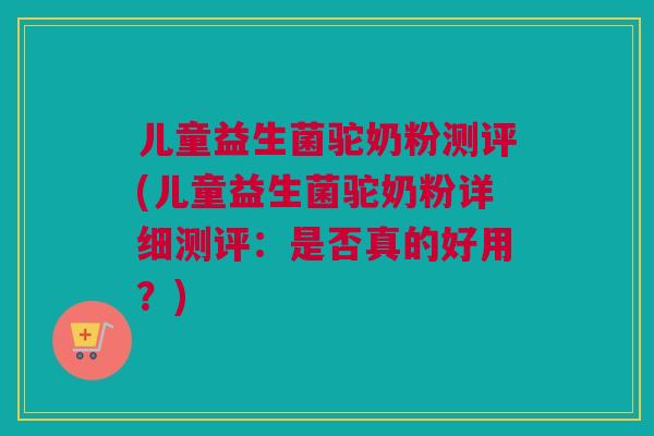 儿童益生菌驼奶粉测评(儿童益生菌驼奶粉详细测评：是否真的好用？)