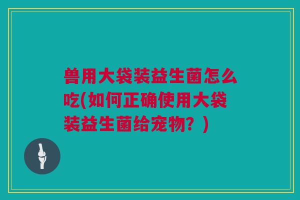 兽用大袋装益生菌怎么吃(如何正确使用大袋装益生菌给宠物？)