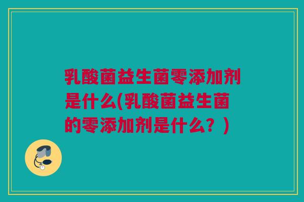 乳酸菌益生菌零添加剂是什么(乳酸菌益生菌的零添加剂是什么？)