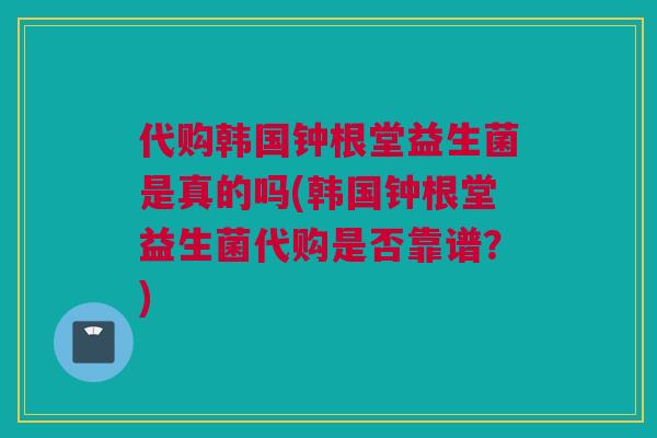 代购韩国钟根堂益生菌是真的吗(韩国钟根堂益生菌代购是否靠谱？)