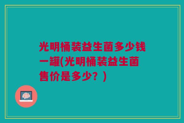 光明桶装益生菌多少钱一罐(光明桶装益生菌售价是多少？)
