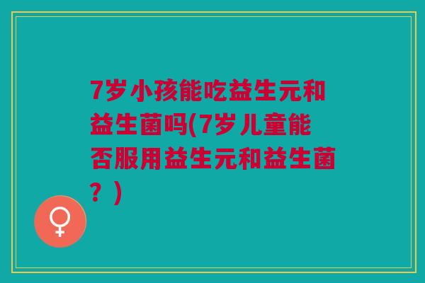 7岁小孩能吃益生元和益生菌吗(7岁儿童能否服用益生元和益生菌？)