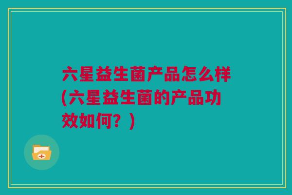 六星益生菌产品怎么样(六星益生菌的产品功效如何？)