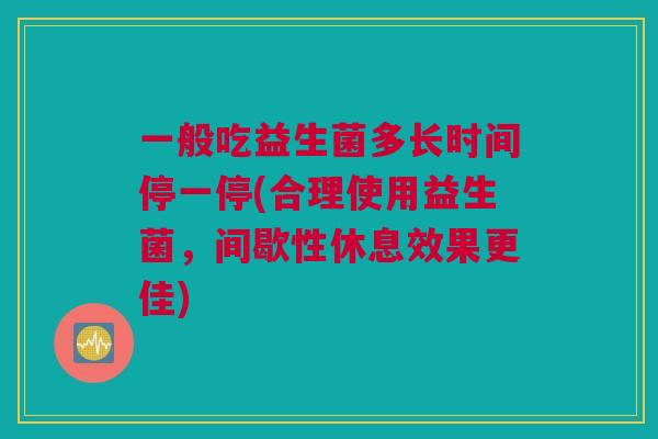 一般吃益生菌多长时间停一停(合理使用益生菌，间歇性休息效果更佳)