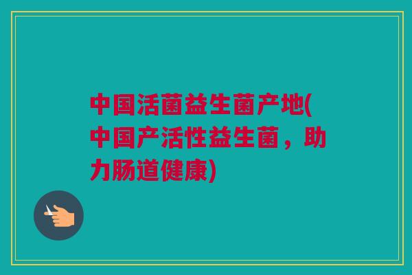 中国活菌益生菌产地(中国产活性益生菌，助力肠道健康)