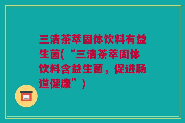 三清茶萃固体饮料有益生菌(“三清茶萃固体饮料含益生菌，促进肠道健康”)
