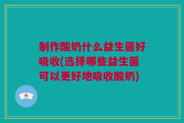制作酸奶什么益生菌好吸收(选择哪些益生菌可以更好地吸收酸奶)