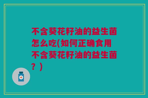 不含葵花籽油的益生菌怎么吃(如何正确食用不含葵花籽油的益生菌？)