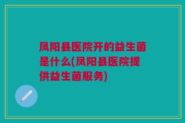 凤阳县医院开的益生菌是什么(凤阳县医院提供益生菌服务)