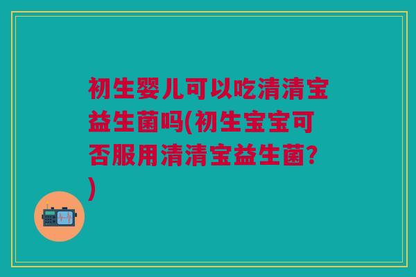 初生婴儿可以吃清清宝益生菌吗(初生宝宝可否服用清清宝益生菌？)