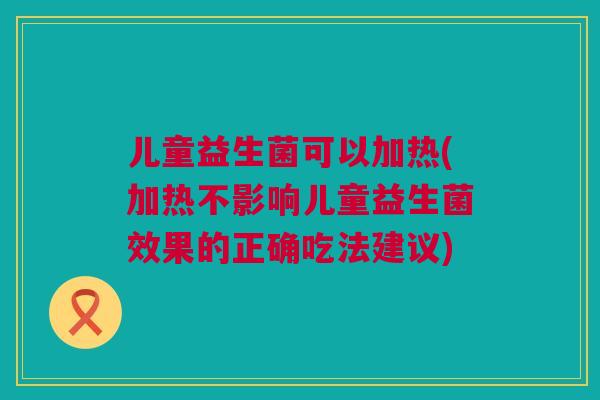 儿童益生菌可以加热(加热不影响儿童益生菌效果的正确吃法建议)