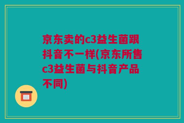 京东卖的c3益生菌跟抖音不一样(京东所售c3益生菌与抖音产品不同)