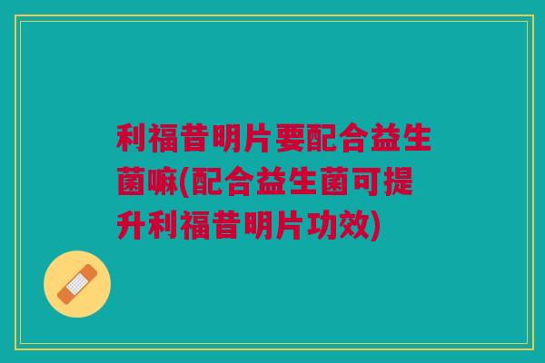利福昔明片要配合益生菌嘛(配合益生菌可提升利福昔明片功效)