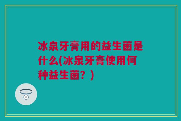 冰泉牙膏用的益生菌是什么(冰泉牙膏使用何种益生菌？)
