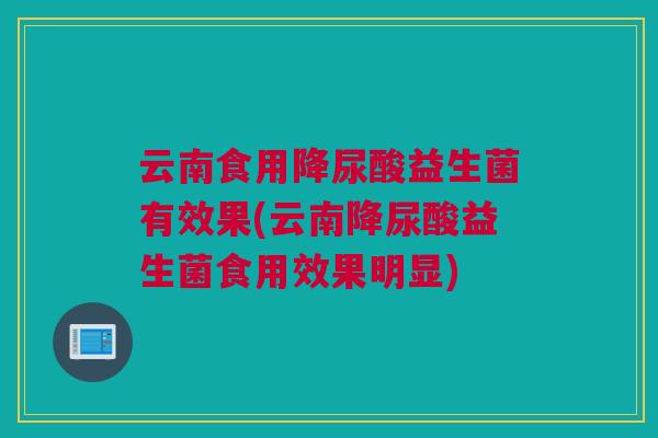 云南食用降尿酸益生菌有效果(云南降尿酸益生菌食用效果明显)