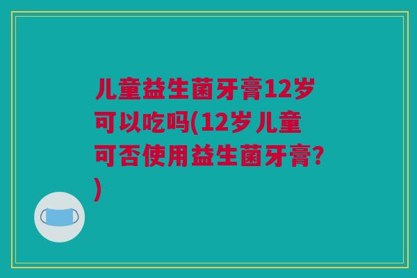 儿童益生菌牙膏12岁可以吃吗(12岁儿童可否使用益生菌牙膏？)
